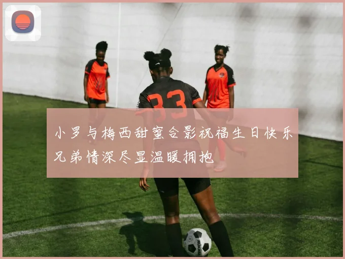 小罗与梅西甜蜜合影祝福生日快乐兄弟情深尽显温暖拥抱