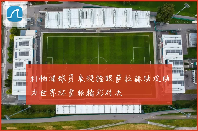 利物浦球员表现抢眼萨拉赫助攻助力世界杯首轮精彩对决