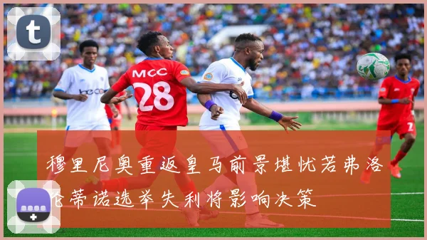 穆里尼奥重返皇马前景堪忧若弗洛伦蒂诺选举失利将影响决策
