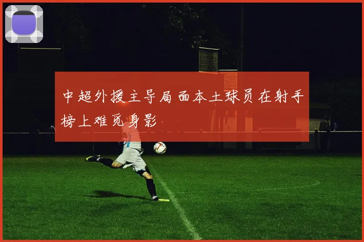 中超外援主导局面本土球员在射手榜上难觅身影