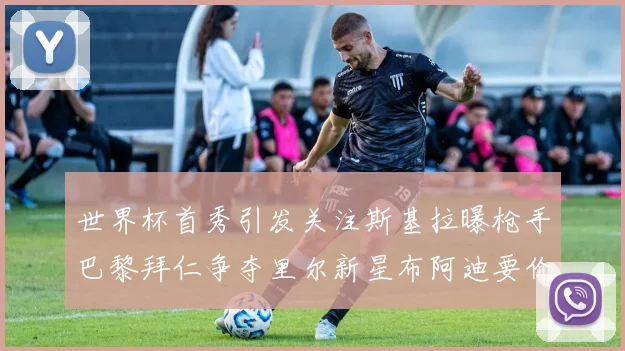世界杯首秀引发关注斯基拉曝枪手巴黎拜仁争夺里尔新星布阿迪要价7000万欧