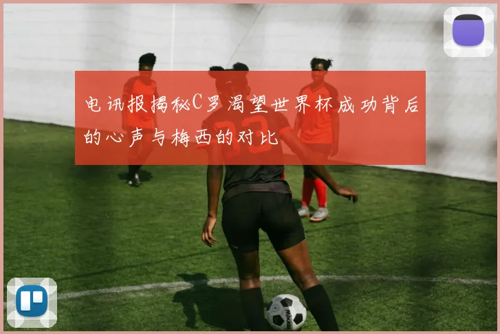 电讯报揭秘C罗渴望世界杯成功背后的心声与梅西的对比