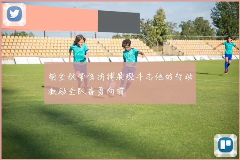 胡金秋带伤拼搏展现斗志他的行动激励全队奋勇向前