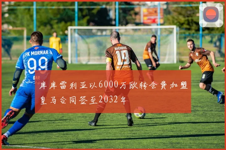 库库雷利亚以6000万欧转会费加盟皇马合同签至2032年